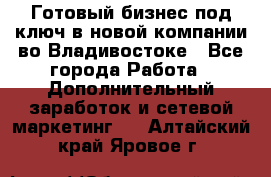 Готовый бизнес под ключ в новой компании во Владивостоке - Все города Работа » Дополнительный заработок и сетевой маркетинг   . Алтайский край,Яровое г.